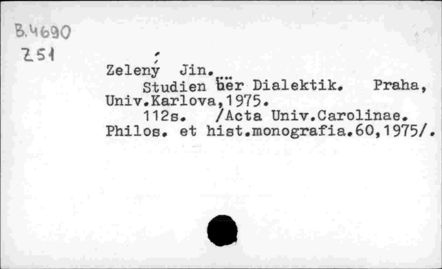 ﻿154
Zeleny Jin.
Studien E’er Dialektik. Praha, Univ.Karlova,1975.
112s. /Acta Univ.Carolinas.
Philos, et hist.monografia.60,1975/.